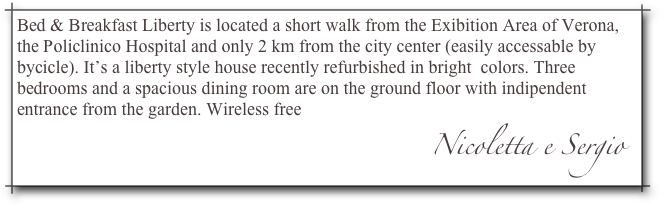 Bed & Breakfast Liberty is located a short walk from the Exibition Area of Verona, the Policlinico Hospital and only 2 km from the city center (easily accessable by bycicle). It’s a liberty style house recently refurbished in bright  colors. Three bedrooms and a spacious dining room are on the ground floor with indipendent entrance from the garden. Wireless free
                                                                                            Nicoletta e Sergio