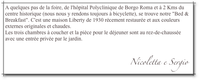 A quelques pas de la foire, de l'hôpital Polyclinique de Borgo Roma et à 2 Kms du centre historique (nous nous y rendons toujours à bicyclette), se trouve notre "Bed & Breakfast". C'est une maison Liberty de 1930 récement restaurée et aux couleurs externes originales et chaudes.Les trois chambres à coucher et la pièce pour le déjeuner sont au rez-de-chaussée avec une entrée privée par le jardin. 
                                                                                            Nicoletta e Sergio