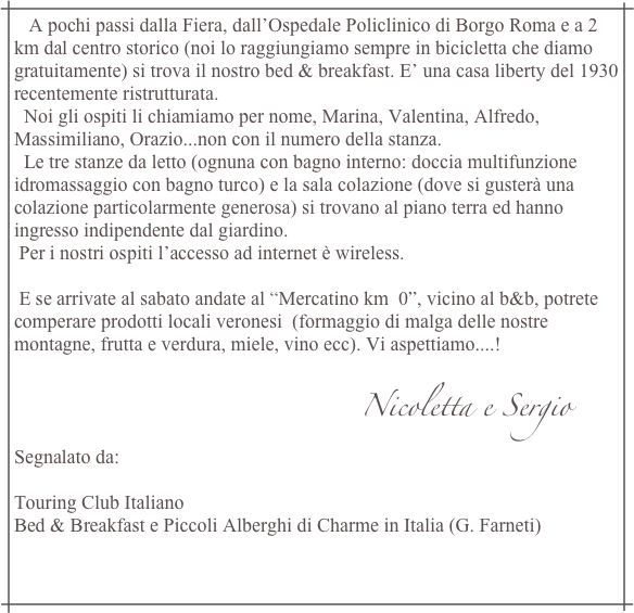    A pochi passi dalla Fiera, dall’Ospedale Policlinico di Borgo Roma e a 2 km dal centro storico (noi lo raggiungiamo sempre in bicicletta che diamo gratuitamente) si trova il nostro bed & breakfast. E’ una casa liberty del 1930 recentemente ristrutturata.
  Noi gli ospiti li chiamiamo per nome, Marina, Valentina, Alfredo, Massimiliano, Orazio...non con il numero della stanza.
  Le tre stanze da letto (ognuna con bagno interno: doccia multifunzione idromassaggio con bagno turco) e la sala colazione (dove si gusterà una colazione particolarmente generosa) si trovano al piano terra ed hanno ingresso indipendente dal giardino.
 Per i nostri ospiti l’accesso ad internet è wireless.  

 E se arrivate al sabato andate al “Mercatino km  0”, vicino al b&b, potrete comperare prodotti locali veronesi  (formaggio di malga delle nostre montagne, frutta e verdura, miele, vino ecc). Vi aspettiamo....!
                
                                                                       Nicoletta e Sergio
Segnalato da:  Touring Club Italiano
Bed & Breakfast e Piccoli Alberghi di Charme in Italia (G. Farneti)