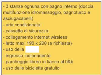 - 3 stanze ognuna con bagno interno (doccia multifunzione idromassaggio, bagnoturco e asciugacapelli)
- aria condizionata
- cassetta di sicurezza
- collegamento internet wireless
- letto maxi 190 x 200 (a richiesta)
- uso della cucina
- ingresso indipendente
parcheggio libero in fianco al b&b
uso delle biciclette gratuito
- abbondante colazione 
- frigorifero con acqua e succo a volontà
- the, caffè, latte e cioccolata in ogni momento della giornata (per finire con la rima...)


