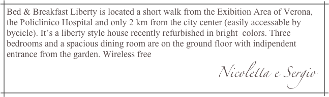 Bed & Breakfast Liberty is located a short walk from the Exibition Area of Verona, the Policlinico Hospital and only 2 km from the city center (easily accessable by bycicle). It’s a liberty style house recently refurbished in bright  colors. Three bedrooms and a spacious dining room are on the ground floor with indipendent entrance from the garden. Wireless free
                                                                                            Nicoletta e Sergio