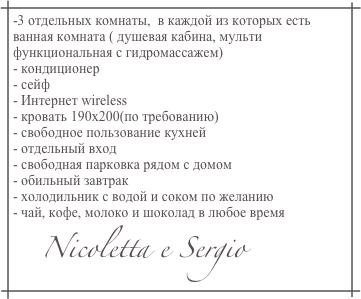 -3 отдельных комнаты,  в каждой из которых есть ванная комната ( душевая кабина, мульти функциональная с гидромассажем)
- кондиционер
- сейф
- Интернет wireless
- кровать 190х200(по требованию)
- свободное пользование кухней
- отдельный вход
- свободная парковка рядом с домом
- обильный завтрак
- холодильник с водой и соком по желанию
- чай, кофе, молоко и шоколад в любое время
      Nicoletta e Sergio