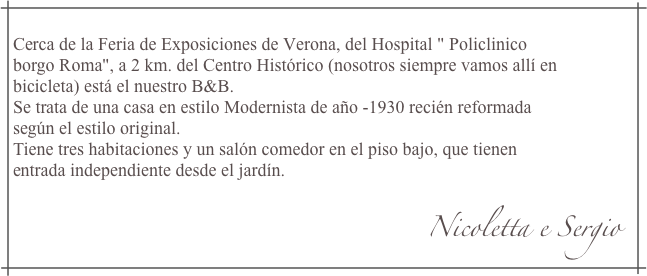 Cerca de la Feria de Exposiciones de Verona, del Hospital " Policlinicoborgo Roma", a 2 km. del Centro Histórico (nosotros siempre vamos allí enbicicleta) está el nuestro B&B.Se trata de una casa en estilo Modernista de año -1930 recién reformadasegún el estilo original.Tiene tres habitaciones y un salón comedor en el piso bajo, que tienenentrada independiente desde el jardín.
                                                                                            Nicoletta e Sergio