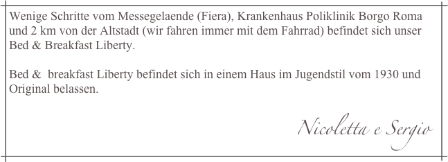 Wenige Schritte vom Messegelaende (Fiera), Krankenhaus Poliklinik Borgo Roma und 2 km von der Altstadt (wir fahren immer mit dem Fahrrad) befindet sich unser Bed & Breakfast Liberty. Bed &  breakfast Liberty befindet sich in einem Haus im Jugendstil vom 1930 und Original belassen. 
                                                                                            Nicoletta e Sergio