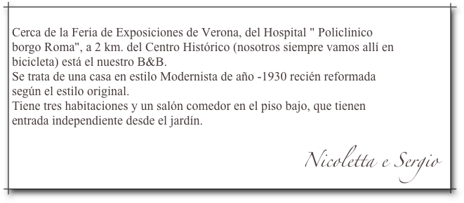 Cerca de la Feria de Exposiciones de Verona, del Hospital " Policlinicoborgo Roma", a 2 km. del Centro Histórico (nosotros siempre vamos allí enbicicleta) está el nuestro B&B.Se trata de una casa en estilo Modernista de año -1930 recién reformadasegún el estilo original.Tiene tres habitaciones y un salón comedor en el piso bajo, que tienenentrada independiente desde el jardín.
                                                                                            Nicoletta e Sergio